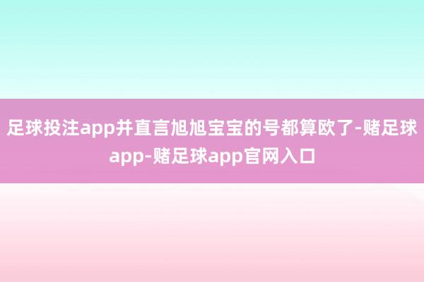 足球投注app并直言旭旭宝宝的号都算欧了-赌足球app-赌足球app官网入口