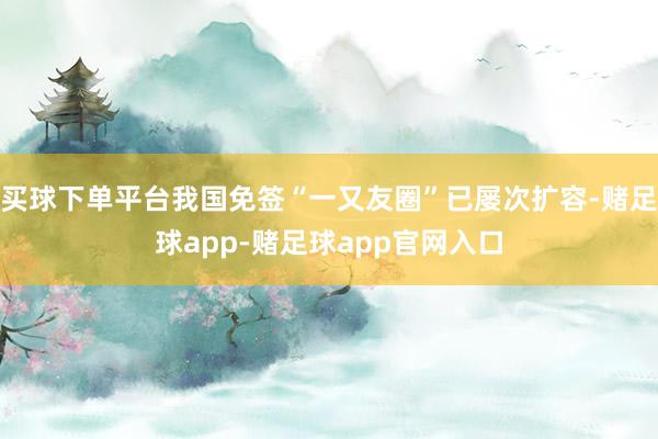 买球下单平台我国免签“一又友圈”已屡次扩容-赌足球app-赌足球app官网入口