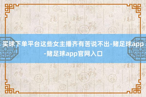 买球下单平台这些女主播齐有苦说不出-赌足球app-赌足球app官网入口