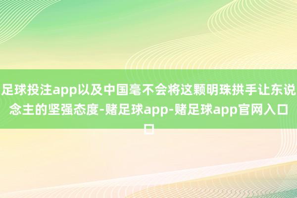 足球投注app以及中国毫不会将这颗明珠拱手让东说念主的坚强态度-赌足球app-赌足球app官网入口