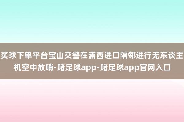 买球下单平台宝山交警在浦西进口隔邻进行无东谈主机空中放哨-赌足球app-赌足球app官网入口