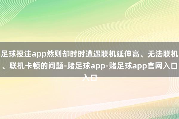 足球投注app然则却时时遭遇联机延伸高、无法联机、联机卡顿的问题-赌足球app-赌足球app官网入口