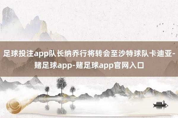 足球投注app队长纳乔行将转会至沙特球队卡迪亚-赌足球app-赌足球app官网入口