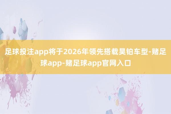 足球投注app将于2026年领先搭载昊铂车型-赌足球app-赌足球app官网入口