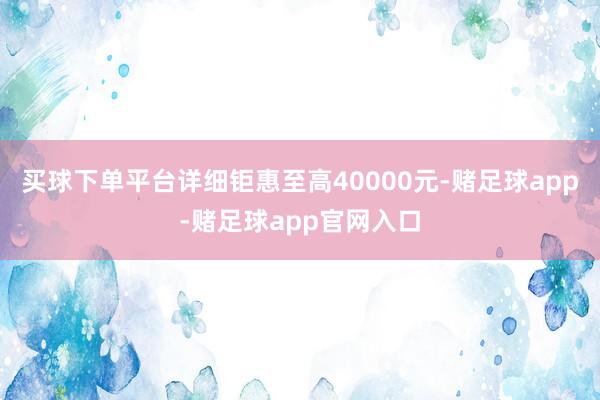 买球下单平台详细钜惠至高40000元-赌足球app-赌足球app官网入口