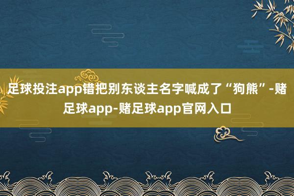 足球投注app错把别东谈主名字喊成了“狗熊”-赌足球app-赌足球app官网入口