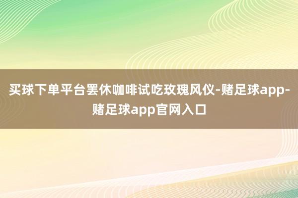 买球下单平台罢休咖啡试吃玫瑰风仪-赌足球app-赌足球app官网入口