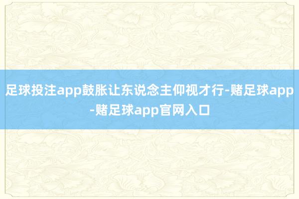 足球投注app鼓胀让东说念主仰视才行-赌足球app-赌足球app官网入口