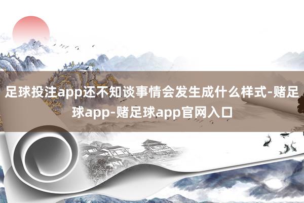 足球投注app还不知谈事情会发生成什么样式-赌足球app-赌足球app官网入口