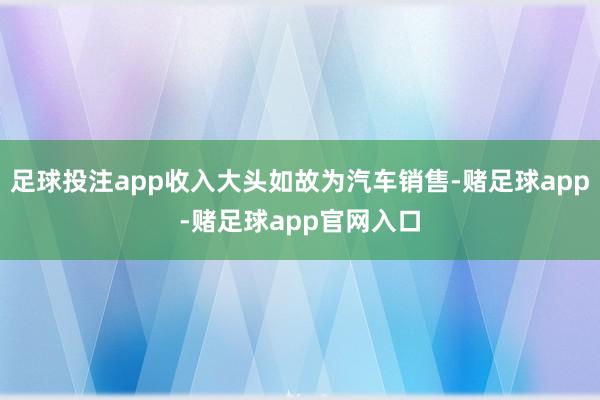 足球投注app收入大头如故为汽车销售-赌足球app-赌足球app官网入口