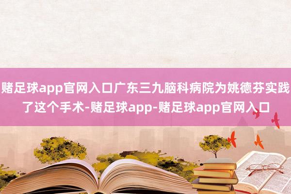 赌足球app官网入口广东三九脑科病院为姚德芬实践了这个手术-赌足球app-赌足球app官网入口