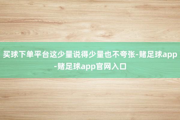 买球下单平台这少量说得少量也不夸张-赌足球app-赌足球app官网入口