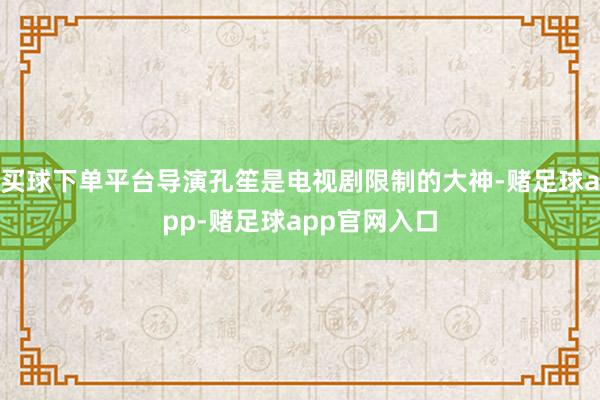 买球下单平台导演孔笙是电视剧限制的大神-赌足球app-赌足球app官网入口