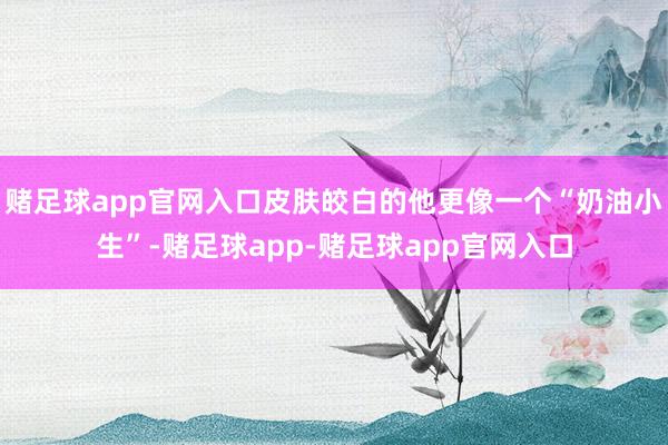 赌足球app官网入口皮肤皎白的他更像一个“奶油小生”-赌足球app-赌足球app官网入口