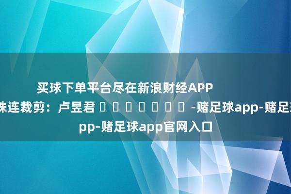 买球下单平台尽在新浪财经APP            						株连裁剪：卢昱君 							-赌足球app-赌足球app官网入口