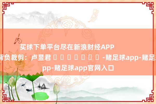 买球下单平台尽在新浪财经APP            						背负裁剪：卢昱君 							-赌足球app-赌足球app官网入口