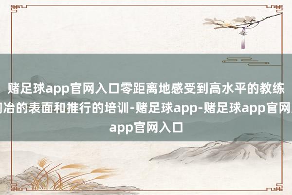 赌足球app官网入口零距离地感受到高水平的教练、陶冶的表面和推行的培训-赌足球app-赌足球app官网入口