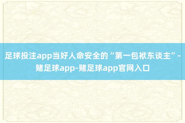 足球投注app当好人命安全的“第一包袱东谈主”-赌足球app-赌足球app官网入口