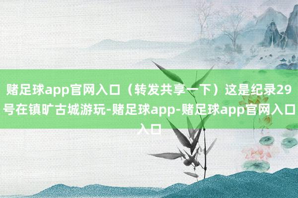 赌足球app官网入口（转发共享一下）这是纪录29号在镇旷古城游玩-赌足球app-赌足球app官网入口