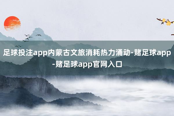 足球投注app内蒙古文旅消耗热力涌动-赌足球app-赌足球app官网入口