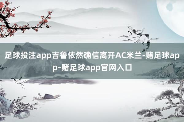 足球投注app吉鲁依然确信离开AC米兰-赌足球app-赌足球app官网入口