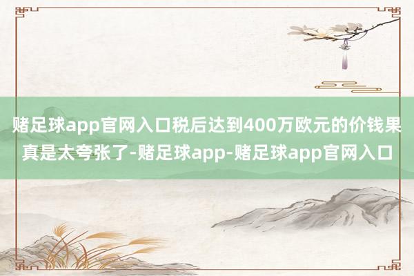 赌足球app官网入口税后达到400万欧元的价钱果真是太夸张了-赌足球app-赌足球app官网入口