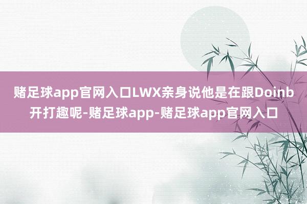 赌足球app官网入口LWX亲身说他是在跟Doinb开打趣呢-赌足球app-赌足球app官网入口