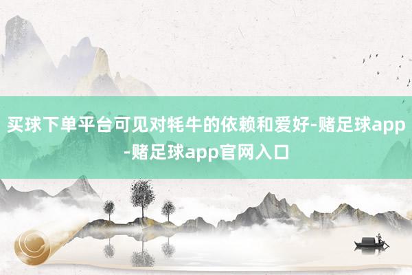 买球下单平台可见对牦牛的依赖和爱好-赌足球app-赌足球app官网入口