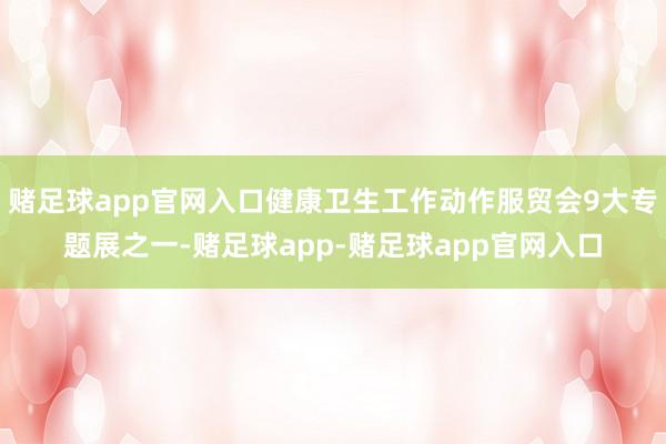 赌足球app官网入口健康卫生工作动作服贸会9大专题展之一-赌足球app-赌足球app官网入口