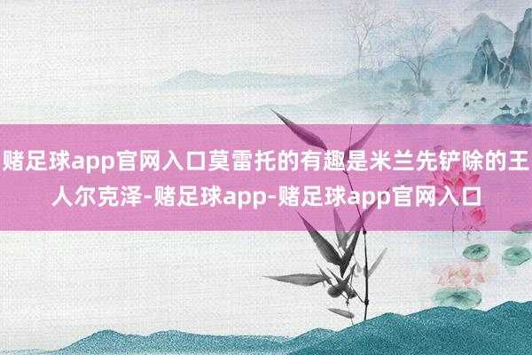 赌足球app官网入口莫雷托的有趣是米兰先铲除的王人尔克泽-赌足球app-赌足球app官网入口