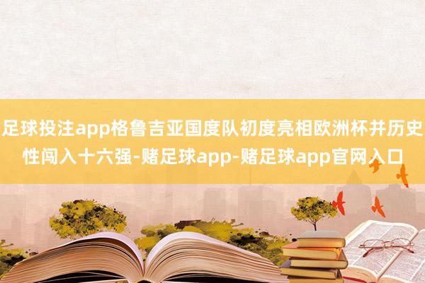 足球投注app格鲁吉亚国度队初度亮相欧洲杯并历史性闯入十六强-赌足球app-赌足球app官网入口