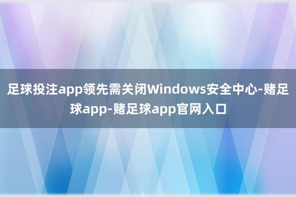 足球投注app领先需关闭Windows安全中心-赌足球app-赌足球app官网入口