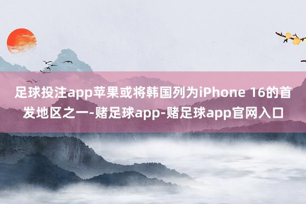 足球投注app苹果或将韩国列为iPhone 16的首发地区之一-赌足球app-赌足球app官网入口