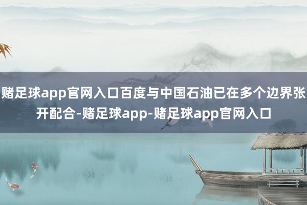 赌足球app官网入口百度与中国石油已在多个边界张开配合-赌足球app-赌足球app官网入口