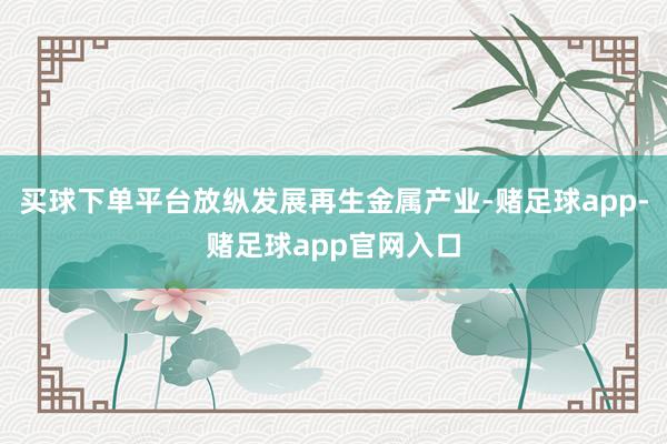 买球下单平台放纵发展再生金属产业-赌足球app-赌足球app官网入口