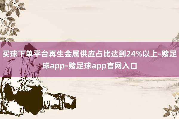 买球下单平台再生金属供应占比达到24%以上-赌足球app-赌足球app官网入口