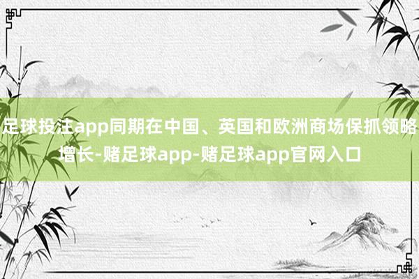 足球投注app同期在中国、英国和欧洲商场保抓领略增长-赌足球app-赌足球app官网入口