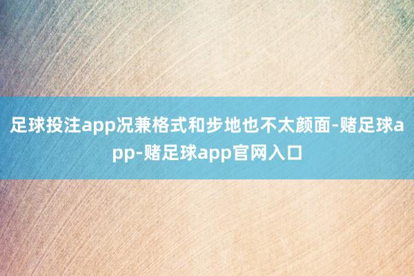 足球投注app况兼格式和步地也不太颜面-赌足球app-赌足球app官网入口