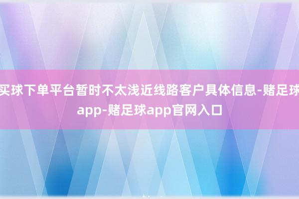 买球下单平台暂时不太浅近线路客户具体信息-赌足球app-赌足球app官网入口