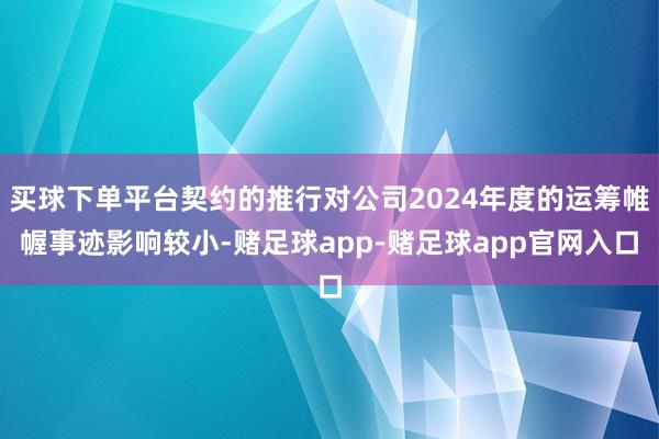 买球下单平台契约的推行对公司2024年度的运筹帷幄事迹影响较小-赌足球app-赌足球app官网入口