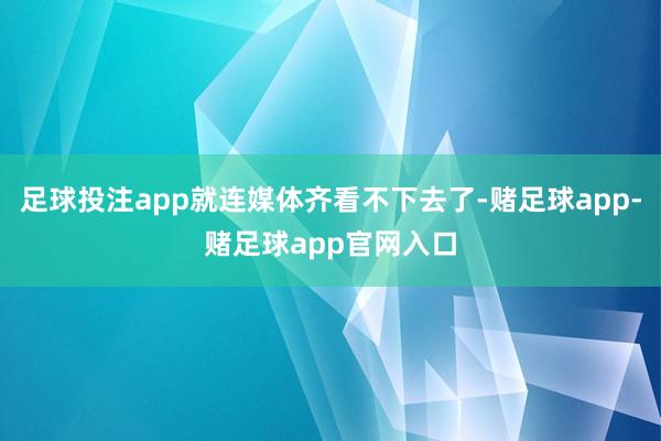 足球投注app就连媒体齐看不下去了-赌足球app-赌足球app官网入口