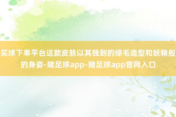 买球下单平台这款皮肤以其独到的绿毛造型和妖精般的身姿-赌足球app-赌足球app官网入口