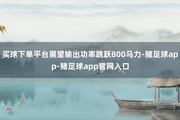 买球下单平台展望输出功率跳跃800马力-赌足球app-赌足球app官网入口