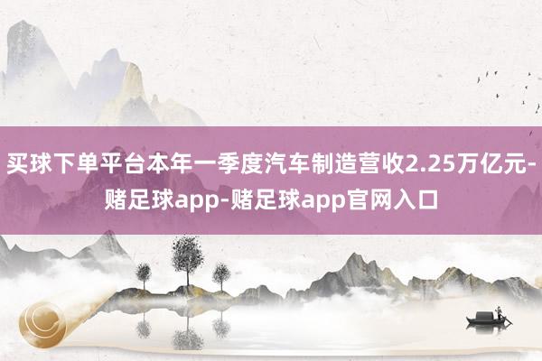 买球下单平台本年一季度汽车制造营收2.25万亿元-赌足球app-赌足球app官网入口