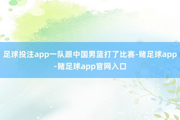 足球投注app一队跟中国男篮打了比赛-赌足球app-赌足球app官网入口