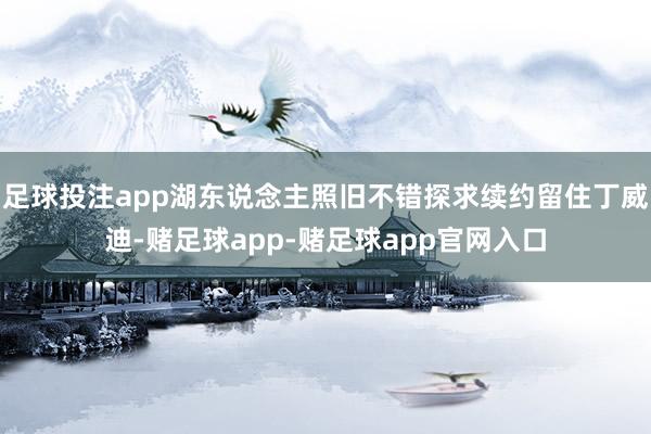 足球投注app湖东说念主照旧不错探求续约留住丁威迪-赌足球app-赌足球app官网入口