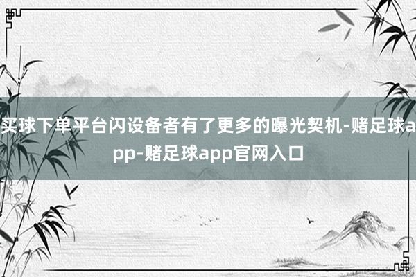 买球下单平台闪设备者有了更多的曝光契机-赌足球app-赌足球app官网入口