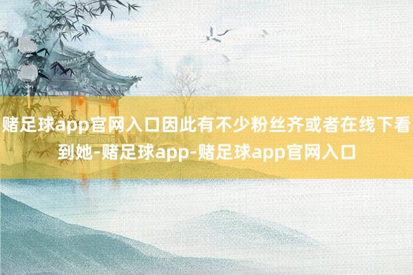 赌足球app官网入口因此有不少粉丝齐或者在线下看到她-赌足球app-赌足球app官网入口