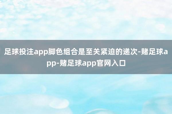 足球投注app脚色组合是至关紧迫的递次-赌足球app-赌足球app官网入口