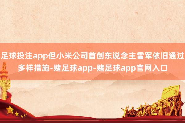 足球投注app但小米公司首创东说念主雷军依旧通过多样措施-赌足球app-赌足球app官网入口